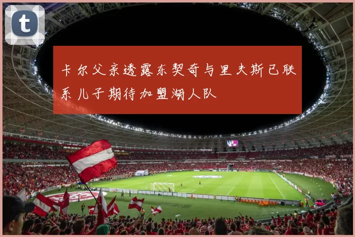 卡尔父亲透露东契奇与里夫斯已联系儿子期待加盟湖人队