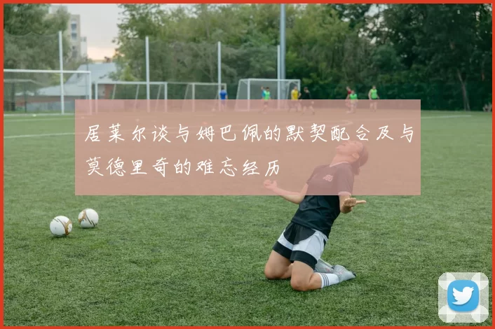 居莱尔谈与姆巴佩的默契配合及与莫德里奇的难忘经历