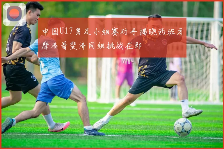 中国U17男足小组赛对手揭晓西班牙摩洛哥斐济同组挑战在即