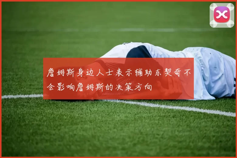 詹姆斯身边人士表示辅助东契奇不会影响詹姆斯的决策方向
