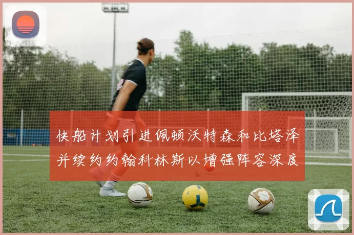 快船计划引进佩顿沃特森和比塔泽并续约约翰科林斯以增强阵容深度