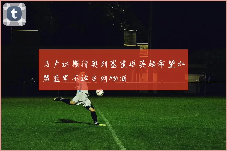 马卢达期待奥利塞重返英超希望加盟蓝军不适合利物浦