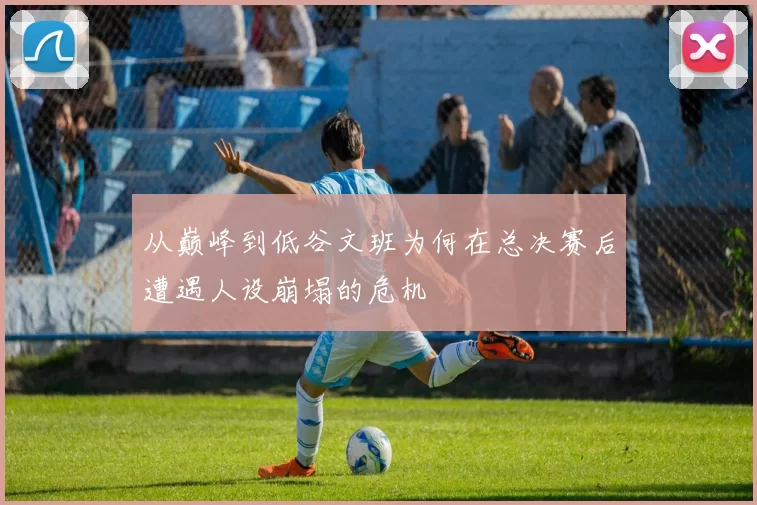 从巅峰到低谷文班为何在总决赛后遭遇人设崩塌的危机