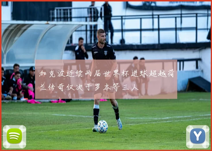 加克波连续两届世界杯进球超越荷兰传奇仅次于罗本等三人