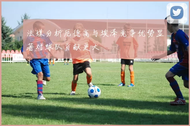 法媒分析厄德高与埃泽竞争优势显著对球队贡献更大