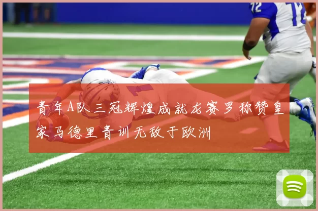 青年A队三冠辉煌成就龙赛罗称赞皇家马德里青训无敌于欧洲