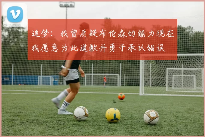 追梦：我曾质疑布伦森的能力现在我愿意为此道歉并勇于承认错误