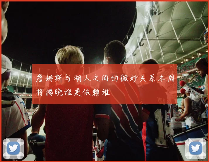 詹姆斯与湖人之间的微妙关系本周将揭晓谁更依赖谁