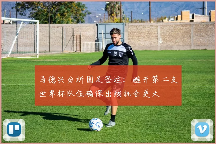 马德兴分析国足签运：避开第二支世界杯队伍确保出线机会更大
